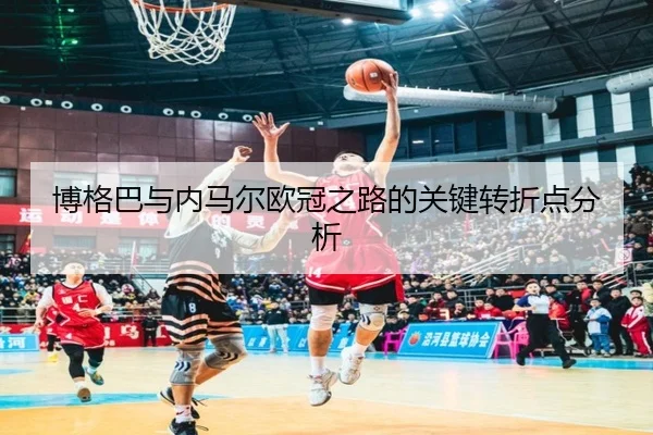 博格巴与内马尔欧冠之路的关键转折点分析